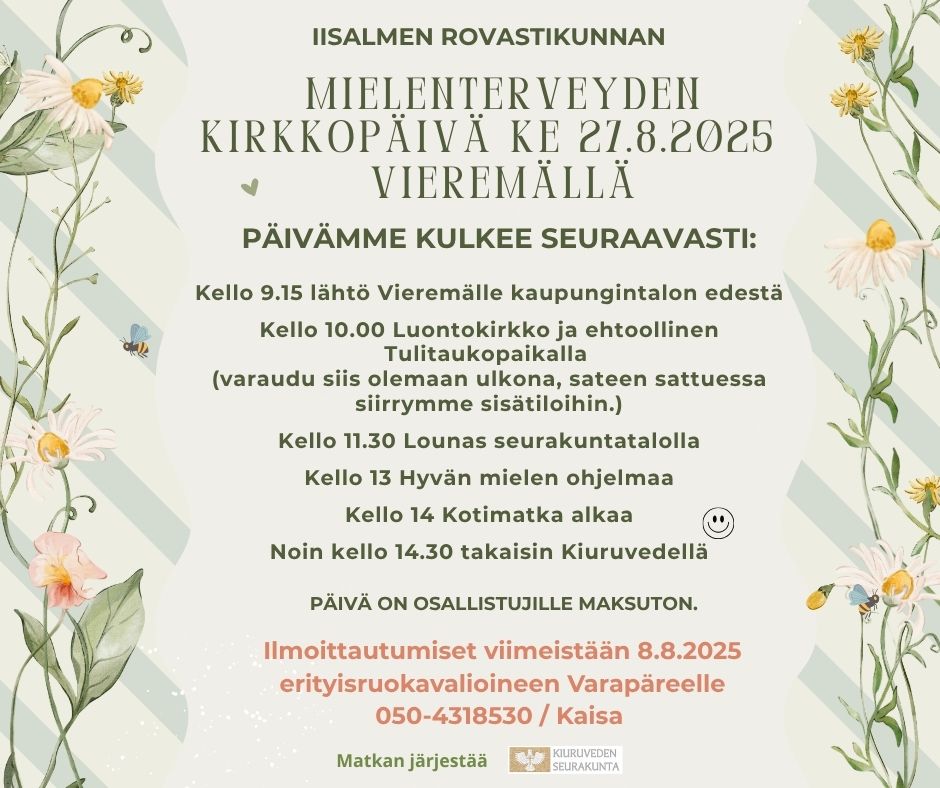 Iisalmen rovastikunnan mielenterveyden kirkkopäivä Vieremällä reunoissa kukkia ja keskellä teksti: Iisalmen rovastikunnan mielenterveyspäivä ke 27.8.2025 Vieremällä. Päivämme kulkee seuraavasti: Kello 9.15 lähtö Vieremälle kaupungintalon edestä Kello 10.00 Luontokirkko ja ehtoollinen Tulitaukopaikalla (varaudu siis olemaan ulkona, sateen sattuessa siirrymme sisätiloihin.) Kello 11.30 Lounas seurakuntatalolla Kello 13 Hyvän mielen ohjelmaa Kello 14 Kotimatka alkaa Noin kello 14.30 takaisin Kiuruvedellä. Päivä on osallistujille maksuton. Ilmoittautumiset viimeistään 8.8.2025 erityisruokavalioineen Varapäreelle 050-4318530 / Kaisa. Matkan järjestää Kiuruveden seurakunta